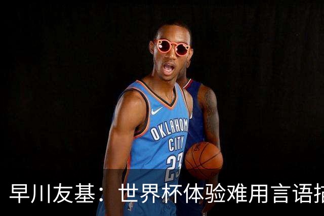早川友基：世界杯体验难用言语描述，未来要努力缩小和强队的差距
